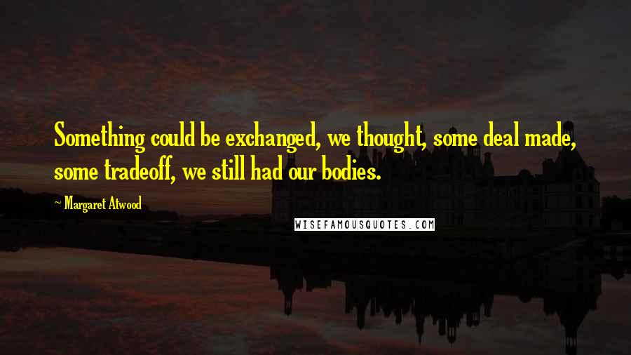 Margaret Atwood Quotes: Something could be exchanged, we thought, some deal made, some tradeoff, we still had our bodies.