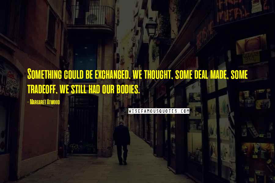 Margaret Atwood Quotes: Something could be exchanged, we thought, some deal made, some tradeoff, we still had our bodies.