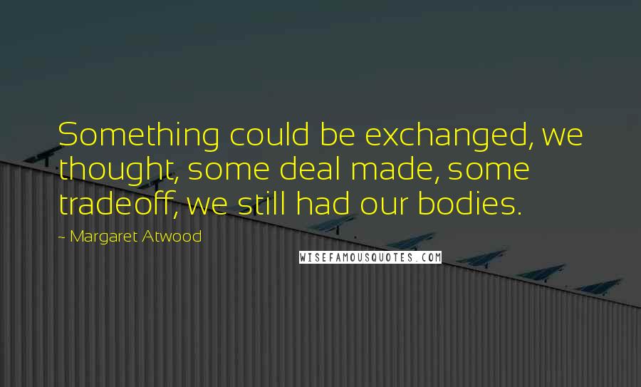 Margaret Atwood Quotes: Something could be exchanged, we thought, some deal made, some tradeoff, we still had our bodies.