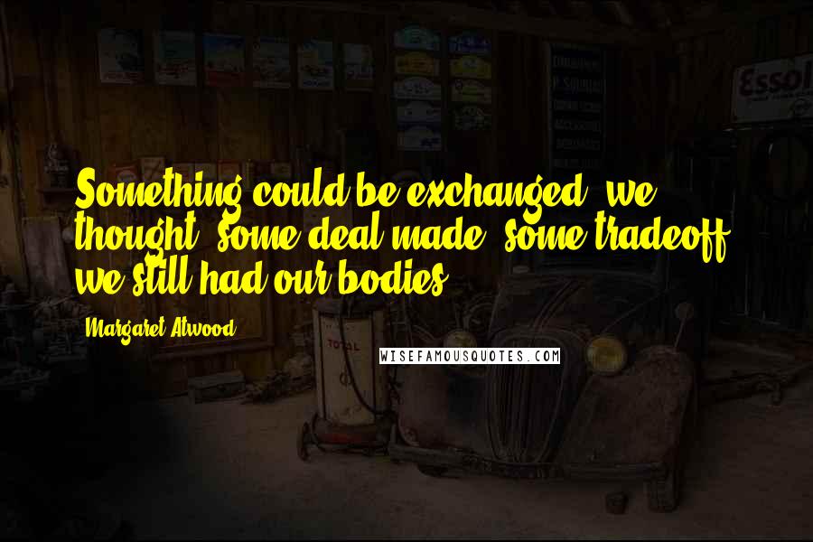 Margaret Atwood Quotes: Something could be exchanged, we thought, some deal made, some tradeoff, we still had our bodies.