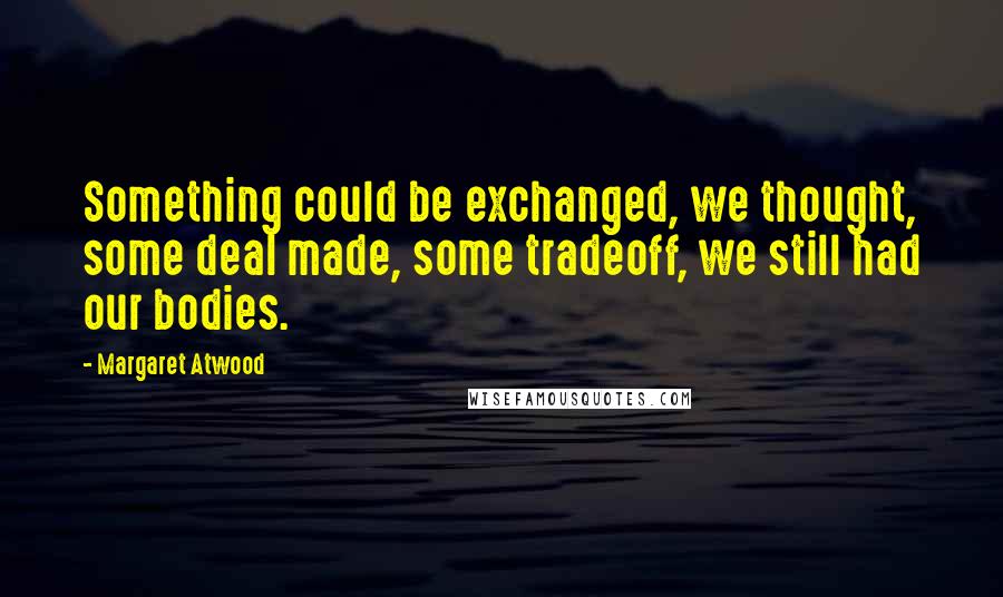 Margaret Atwood Quotes: Something could be exchanged, we thought, some deal made, some tradeoff, we still had our bodies.