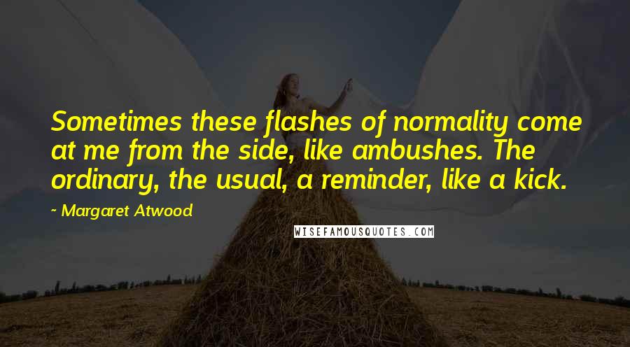 Margaret Atwood Quotes: Sometimes these flashes of normality come at me from the side, like ambushes. The ordinary, the usual, a reminder, like a kick.