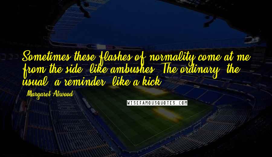 Margaret Atwood Quotes: Sometimes these flashes of normality come at me from the side, like ambushes. The ordinary, the usual, a reminder, like a kick.