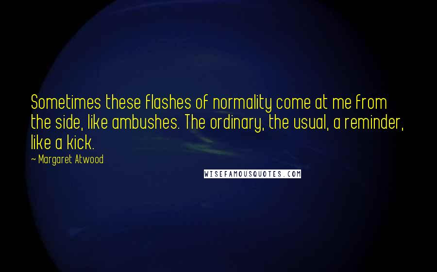 Margaret Atwood Quotes: Sometimes these flashes of normality come at me from the side, like ambushes. The ordinary, the usual, a reminder, like a kick.