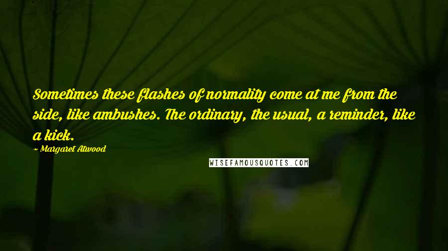 Margaret Atwood Quotes: Sometimes these flashes of normality come at me from the side, like ambushes. The ordinary, the usual, a reminder, like a kick.