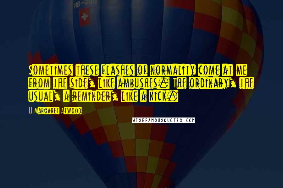 Margaret Atwood Quotes: Sometimes these flashes of normality come at me from the side, like ambushes. The ordinary, the usual, a reminder, like a kick.