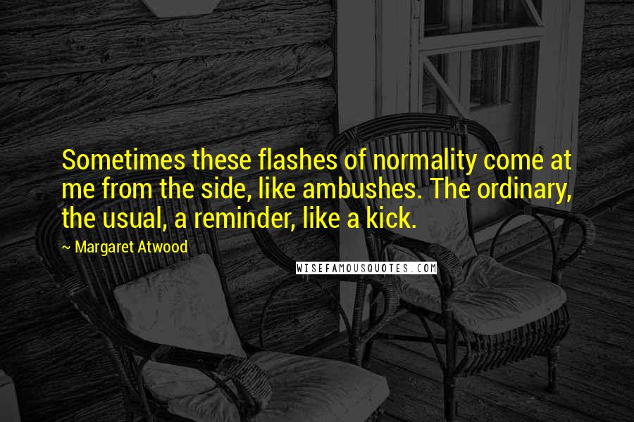 Margaret Atwood Quotes: Sometimes these flashes of normality come at me from the side, like ambushes. The ordinary, the usual, a reminder, like a kick.