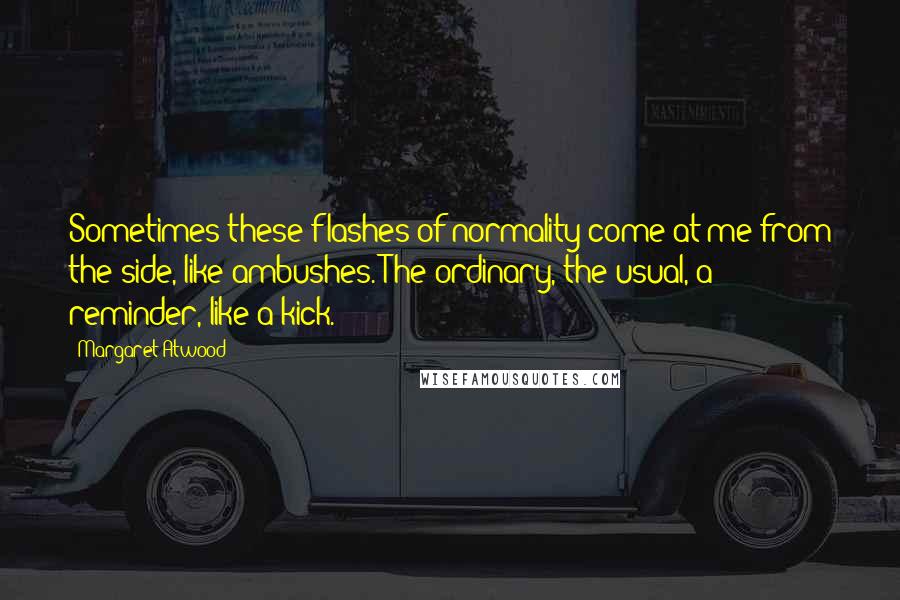 Margaret Atwood Quotes: Sometimes these flashes of normality come at me from the side, like ambushes. The ordinary, the usual, a reminder, like a kick.