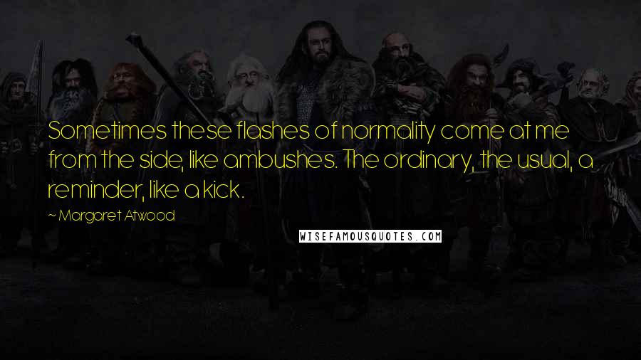 Margaret Atwood Quotes: Sometimes these flashes of normality come at me from the side, like ambushes. The ordinary, the usual, a reminder, like a kick.