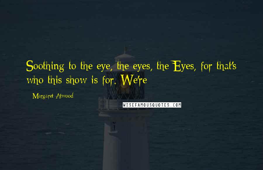 Margaret Atwood Quotes: Soothing to the eye, the eyes, the Eyes, for that's who this show is for. We're