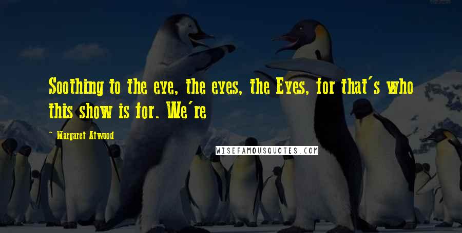 Margaret Atwood Quotes: Soothing to the eye, the eyes, the Eyes, for that's who this show is for. We're