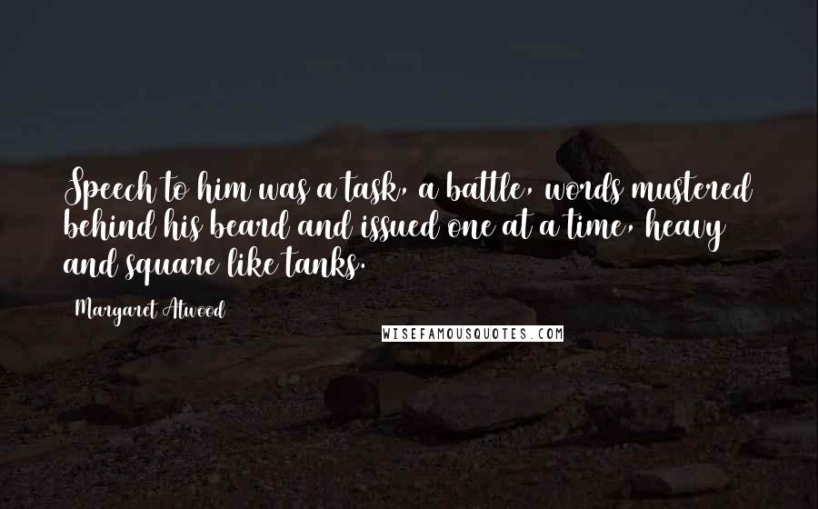 Margaret Atwood Quotes: Speech to him was a task, a battle, words mustered behind his beard and issued one at a time, heavy and square like tanks.