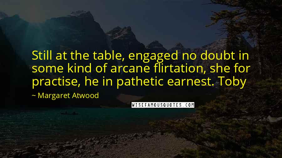 Margaret Atwood Quotes: Still at the table, engaged no doubt in some kind of arcane flirtation, she for practise, he in pathetic earnest. Toby