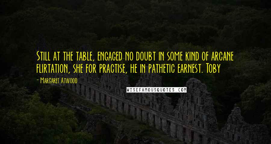 Margaret Atwood Quotes: Still at the table, engaged no doubt in some kind of arcane flirtation, she for practise, he in pathetic earnest. Toby