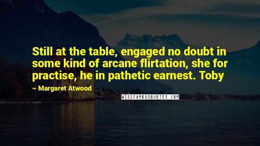Margaret Atwood Quotes: Still at the table, engaged no doubt in some kind of arcane flirtation, she for practise, he in pathetic earnest. Toby