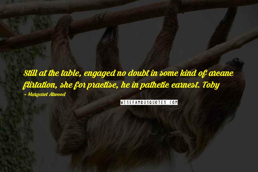 Margaret Atwood Quotes: Still at the table, engaged no doubt in some kind of arcane flirtation, she for practise, he in pathetic earnest. Toby