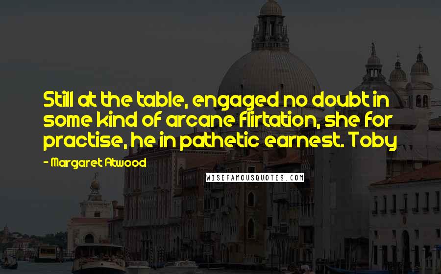 Margaret Atwood Quotes: Still at the table, engaged no doubt in some kind of arcane flirtation, she for practise, he in pathetic earnest. Toby