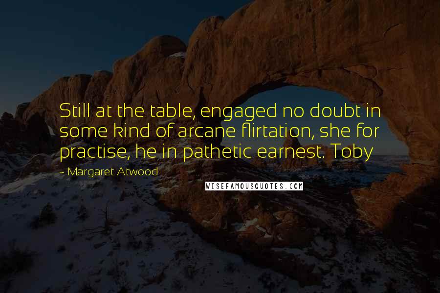 Margaret Atwood Quotes: Still at the table, engaged no doubt in some kind of arcane flirtation, she for practise, he in pathetic earnest. Toby