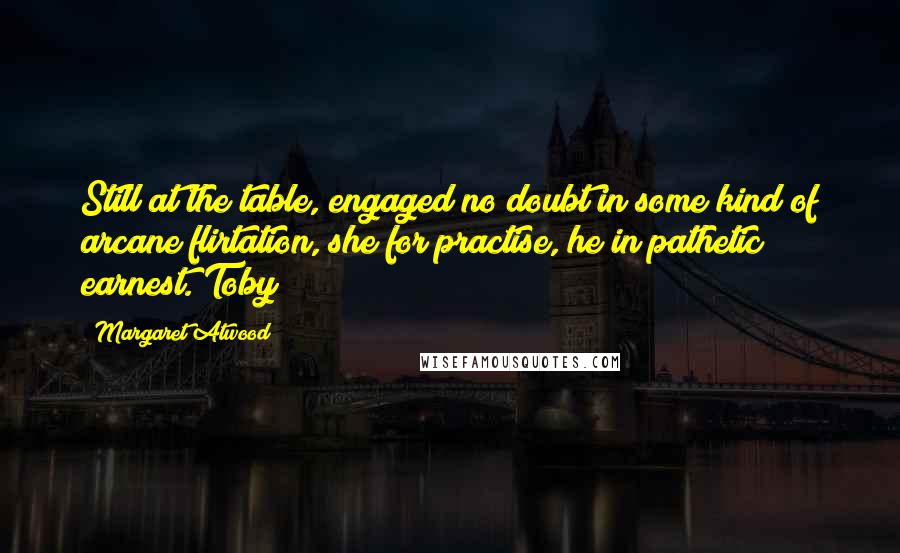 Margaret Atwood Quotes: Still at the table, engaged no doubt in some kind of arcane flirtation, she for practise, he in pathetic earnest. Toby