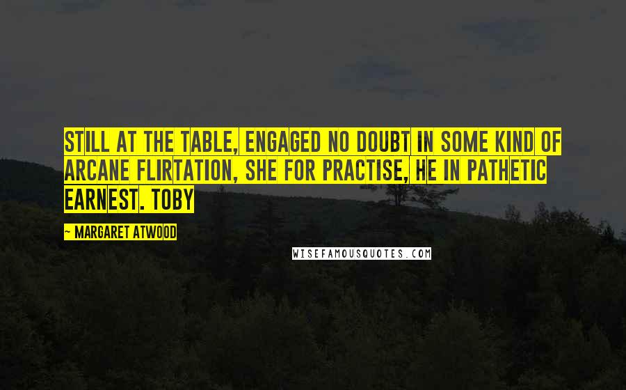 Margaret Atwood Quotes: Still at the table, engaged no doubt in some kind of arcane flirtation, she for practise, he in pathetic earnest. Toby