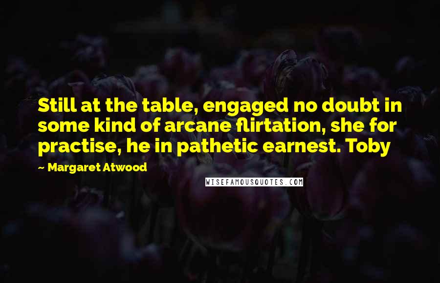 Margaret Atwood Quotes: Still at the table, engaged no doubt in some kind of arcane flirtation, she for practise, he in pathetic earnest. Toby