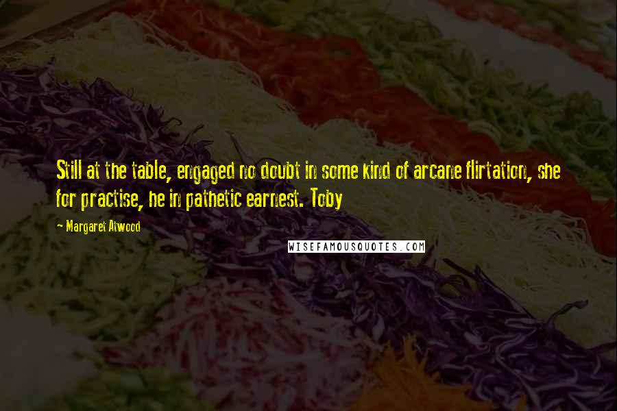 Margaret Atwood Quotes: Still at the table, engaged no doubt in some kind of arcane flirtation, she for practise, he in pathetic earnest. Toby