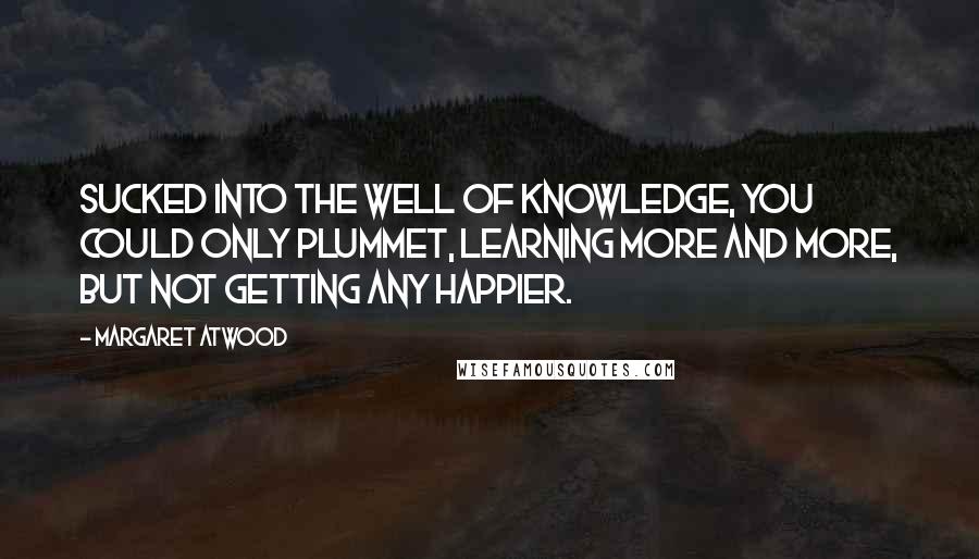 Margaret Atwood Quotes: Sucked into the well of knowledge, you could only plummet, learning more and more, but not getting any happier.