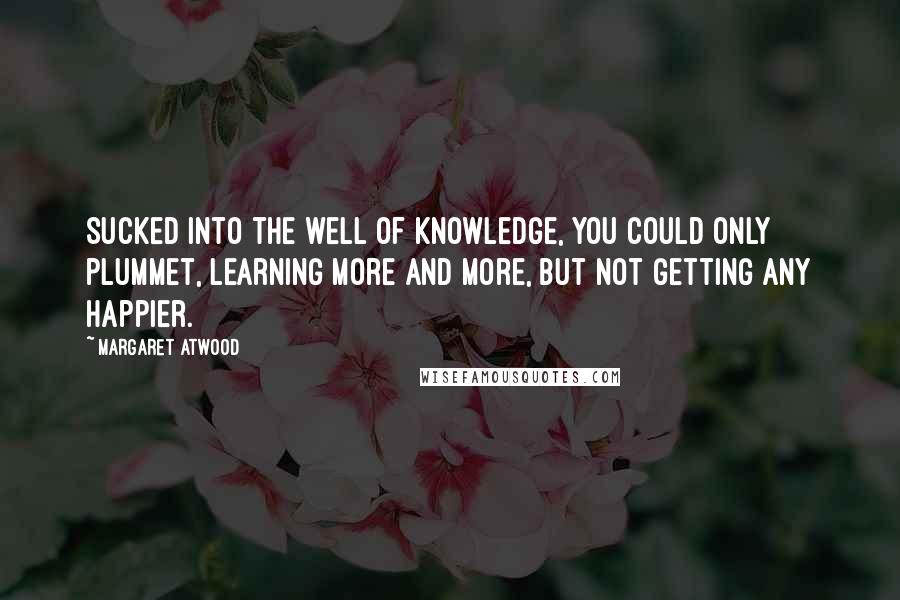 Margaret Atwood Quotes: Sucked into the well of knowledge, you could only plummet, learning more and more, but not getting any happier.