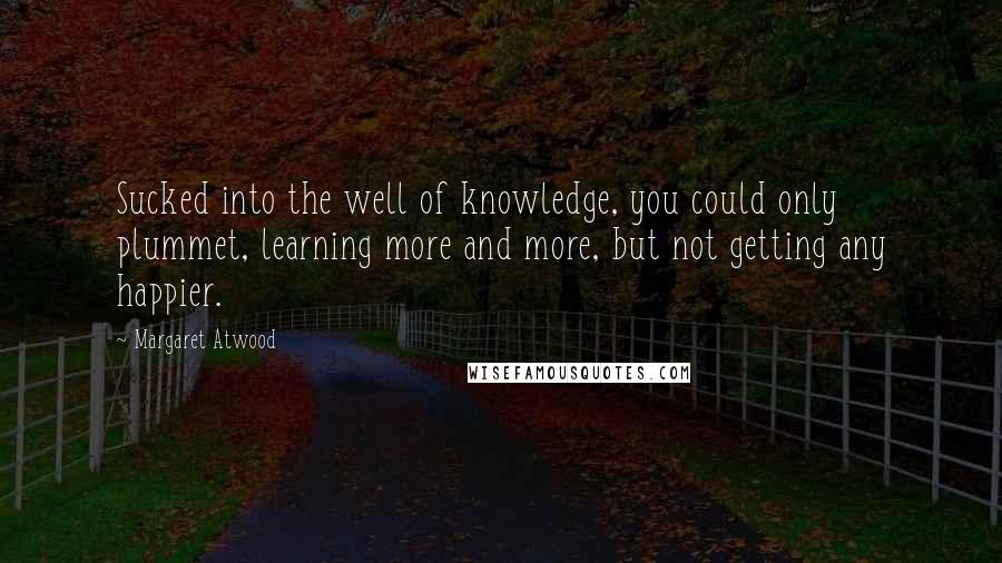 Margaret Atwood Quotes: Sucked into the well of knowledge, you could only plummet, learning more and more, but not getting any happier.