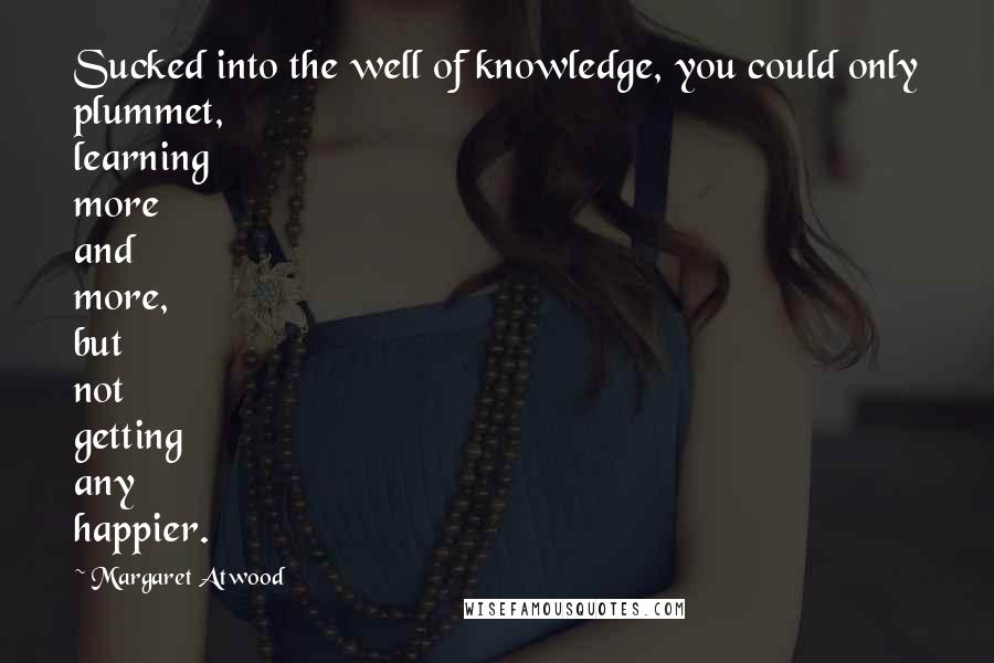 Margaret Atwood Quotes: Sucked into the well of knowledge, you could only plummet, learning more and more, but not getting any happier.