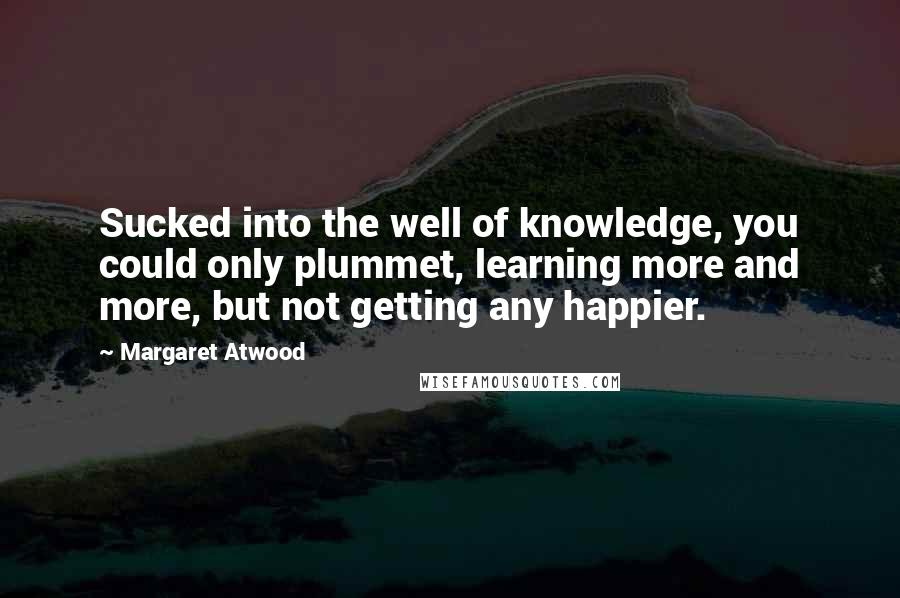 Margaret Atwood Quotes: Sucked into the well of knowledge, you could only plummet, learning more and more, but not getting any happier.