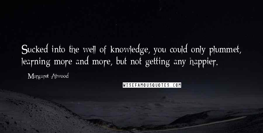 Margaret Atwood Quotes: Sucked into the well of knowledge, you could only plummet, learning more and more, but not getting any happier.