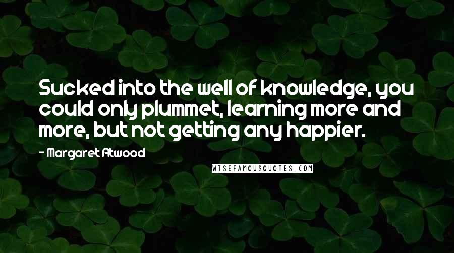 Margaret Atwood Quotes: Sucked into the well of knowledge, you could only plummet, learning more and more, but not getting any happier.