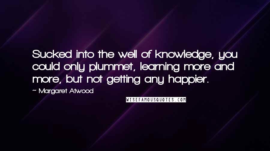 Margaret Atwood Quotes: Sucked into the well of knowledge, you could only plummet, learning more and more, but not getting any happier.