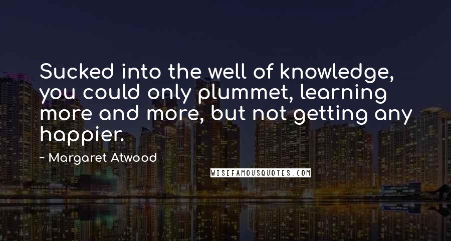 Margaret Atwood Quotes: Sucked into the well of knowledge, you could only plummet, learning more and more, but not getting any happier.