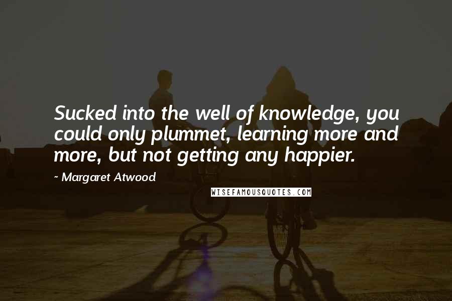 Margaret Atwood Quotes: Sucked into the well of knowledge, you could only plummet, learning more and more, but not getting any happier.