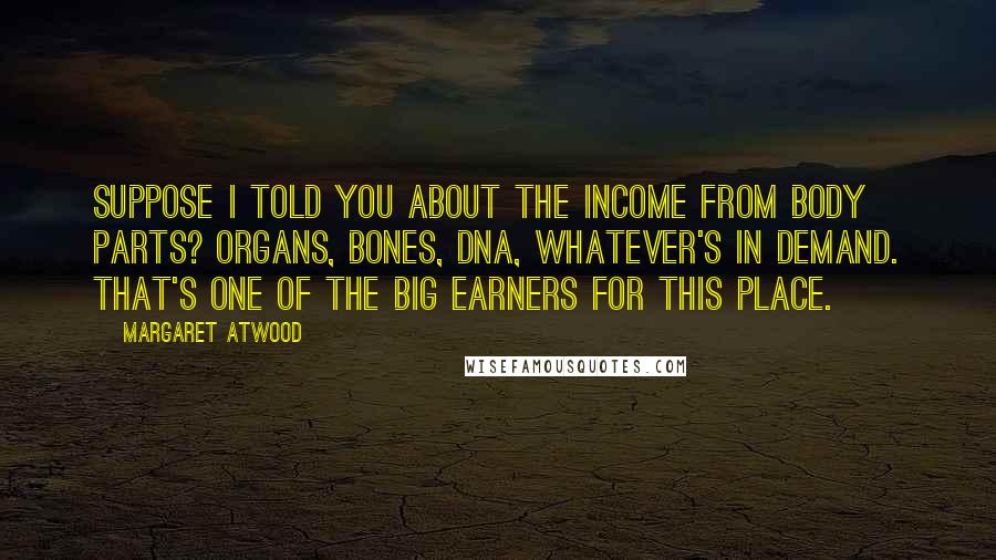 Margaret Atwood Quotes: Suppose I told you about the income from body parts? Organs, bones, DNA, whatever's in demand. That's one of the big earners for this place.