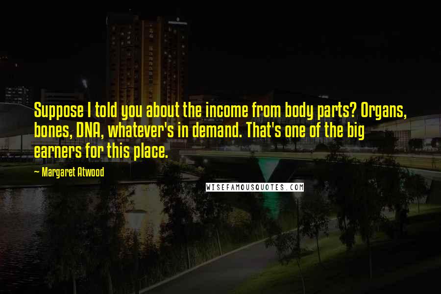 Margaret Atwood Quotes: Suppose I told you about the income from body parts? Organs, bones, DNA, whatever's in demand. That's one of the big earners for this place.