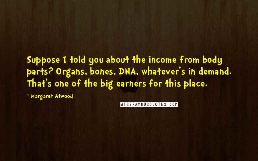 Margaret Atwood Quotes: Suppose I told you about the income from body parts? Organs, bones, DNA, whatever's in demand. That's one of the big earners for this place.