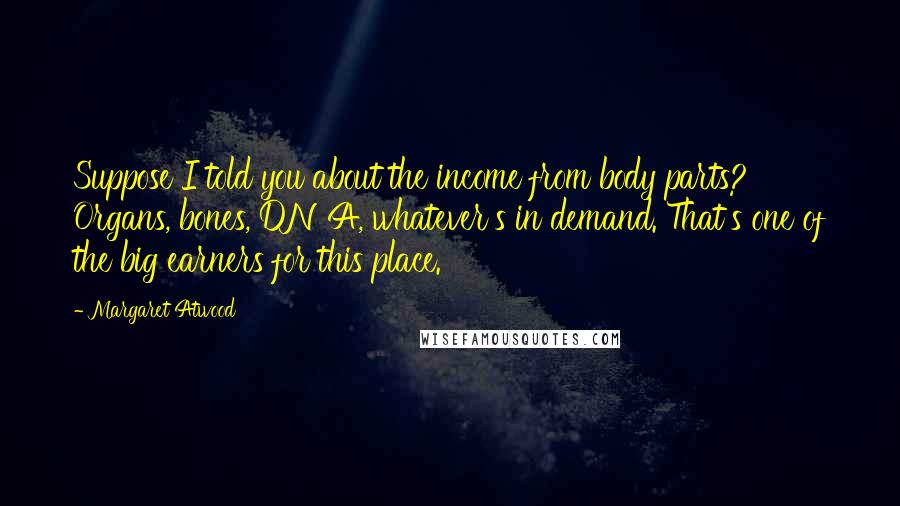 Margaret Atwood Quotes: Suppose I told you about the income from body parts? Organs, bones, DNA, whatever's in demand. That's one of the big earners for this place.