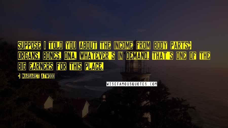 Margaret Atwood Quotes: Suppose I told you about the income from body parts? Organs, bones, DNA, whatever's in demand. That's one of the big earners for this place.