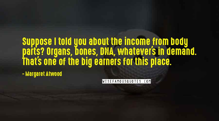 Margaret Atwood Quotes: Suppose I told you about the income from body parts? Organs, bones, DNA, whatever's in demand. That's one of the big earners for this place.