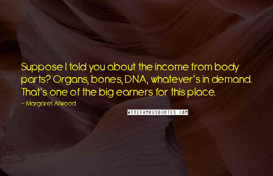 Margaret Atwood Quotes: Suppose I told you about the income from body parts? Organs, bones, DNA, whatever's in demand. That's one of the big earners for this place.