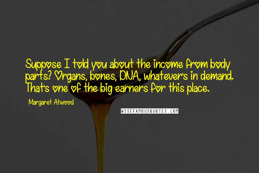 Margaret Atwood Quotes: Suppose I told you about the income from body parts? Organs, bones, DNA, whatever's in demand. That's one of the big earners for this place.