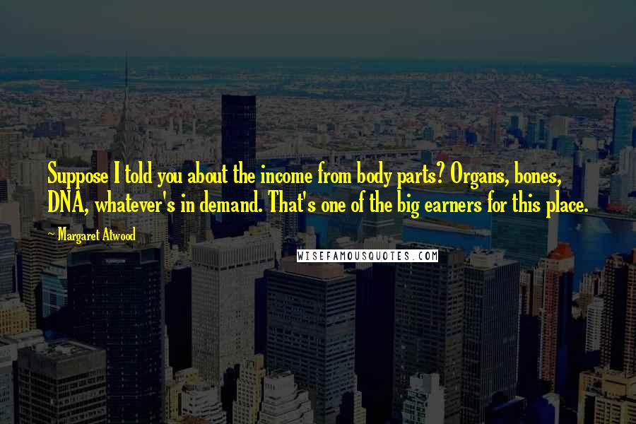 Margaret Atwood Quotes: Suppose I told you about the income from body parts? Organs, bones, DNA, whatever's in demand. That's one of the big earners for this place.