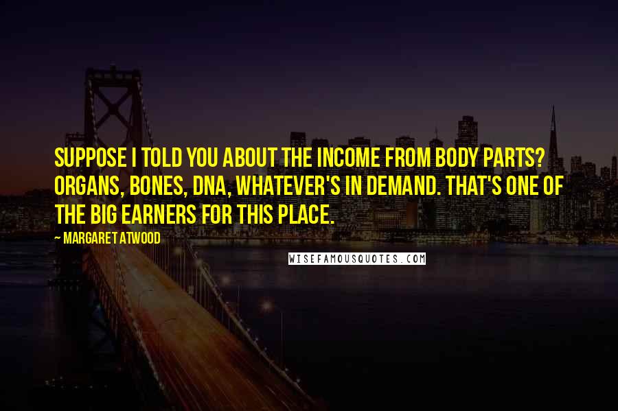 Margaret Atwood Quotes: Suppose I told you about the income from body parts? Organs, bones, DNA, whatever's in demand. That's one of the big earners for this place.