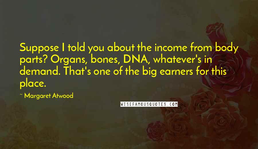 Margaret Atwood Quotes: Suppose I told you about the income from body parts? Organs, bones, DNA, whatever's in demand. That's one of the big earners for this place.