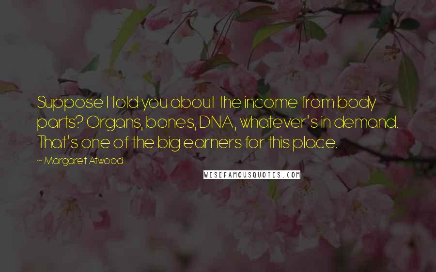 Margaret Atwood Quotes: Suppose I told you about the income from body parts? Organs, bones, DNA, whatever's in demand. That's one of the big earners for this place.