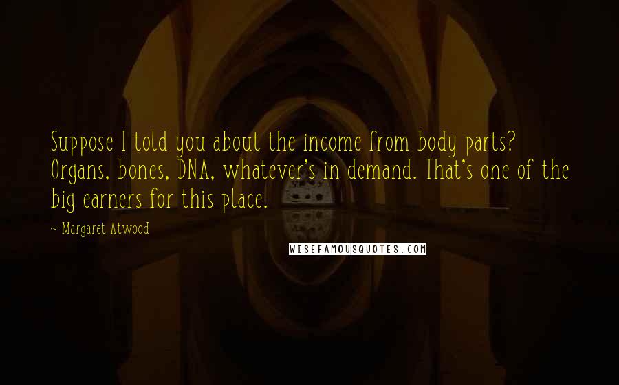 Margaret Atwood Quotes: Suppose I told you about the income from body parts? Organs, bones, DNA, whatever's in demand. That's one of the big earners for this place.