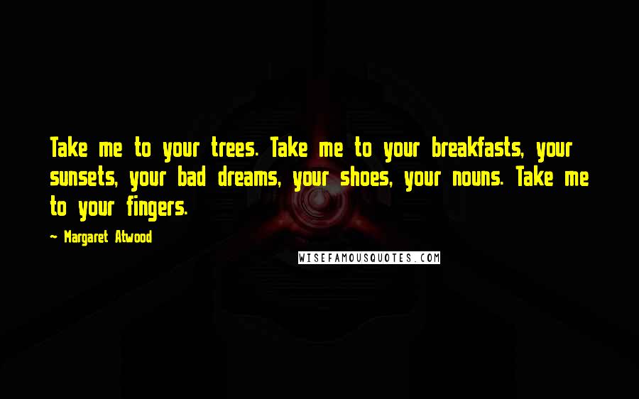 Margaret Atwood Quotes: Take me to your trees. Take me to your breakfasts, your sunsets, your bad dreams, your shoes, your nouns. Take me to your fingers.